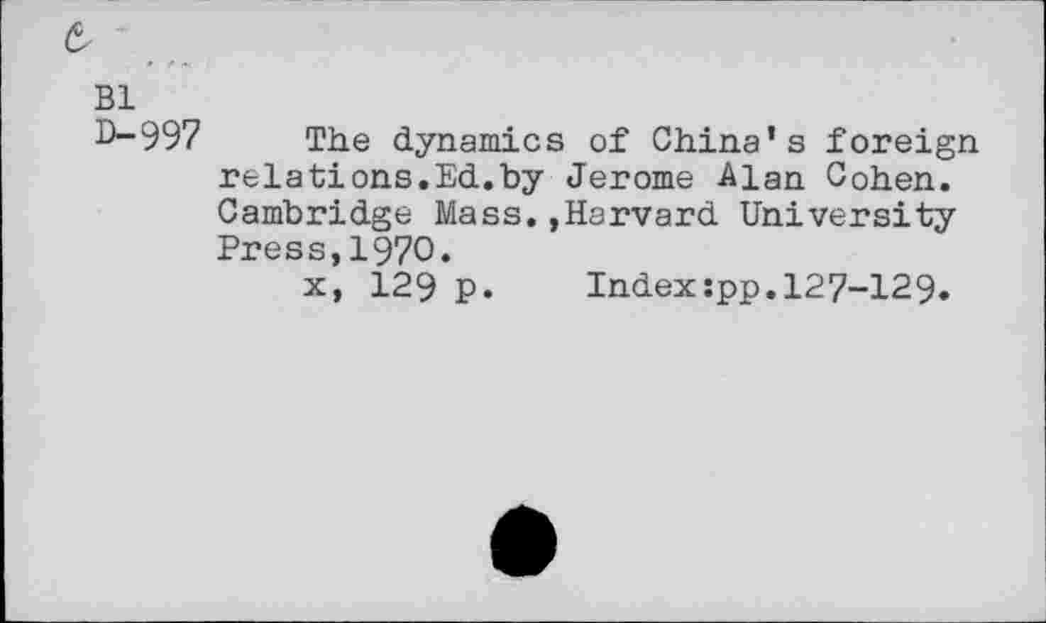 ﻿Bl 0-997
The dynamics of China’s foreign relations.Ed.by Jerome Alan Cohen. Cambridge Mass.»Harvard University Press,1970.
x, 129 p. Index:pp.127-129.